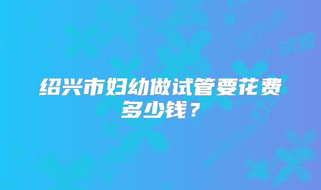 绍兴市妇幼做试管要花费多少钱？