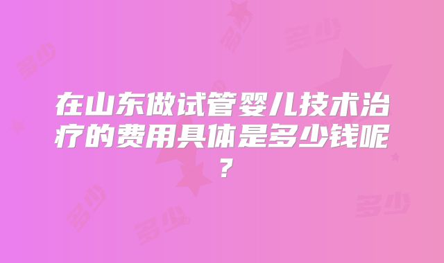 在山东做试管婴儿技术治疗的费用具体是多少钱呢？