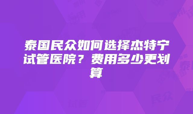 泰国民众如何选择杰特宁试管医院？费用多少更划算