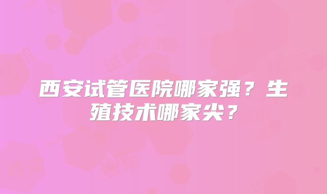 西安试管医院哪家强？生殖技术哪家尖？