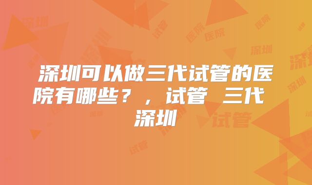 深圳可以做三代试管的医院有哪些？，试管 三代 深圳