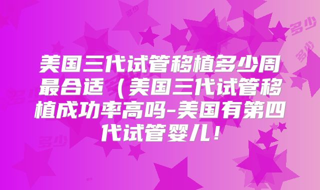 美国三代试管移植多少周最合适（美国三代试管移植成功率高吗-美国有第四代试管婴儿！