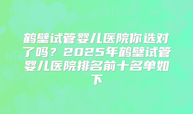 鹤壁试管婴儿医院你选对了吗？2025年鹤壁试管婴儿医院排名前十名单如下