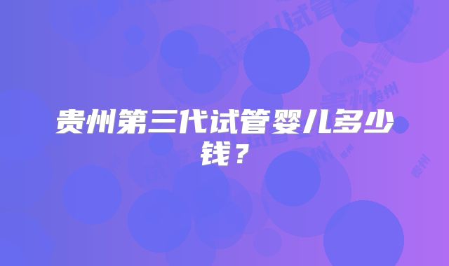 贵州第三代试管婴儿多少钱？