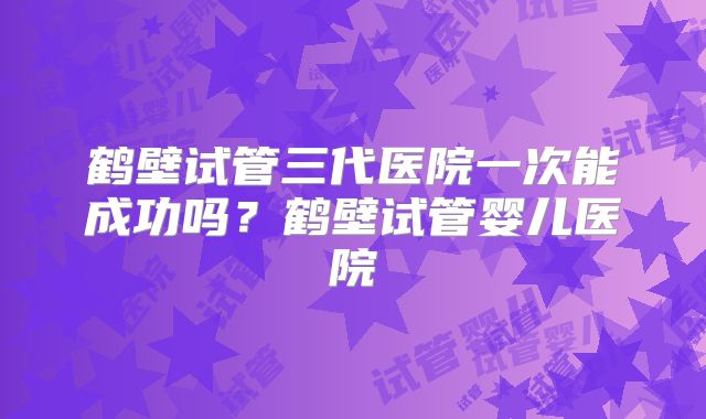 鹤壁试管三代医院一次能成功吗？鹤壁试管婴儿医院