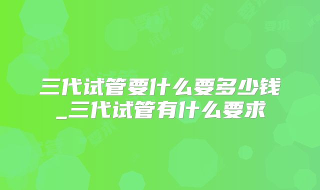 三代试管要什么要多少钱_三代试管有什么要求