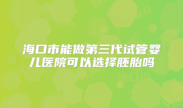 海口市能做第三代试管婴儿医院可以选择胚胎吗