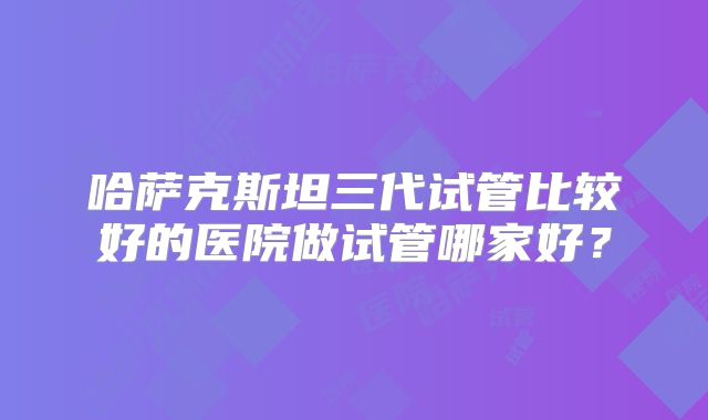 哈萨克斯坦三代试管比较好的医院做试管哪家好？