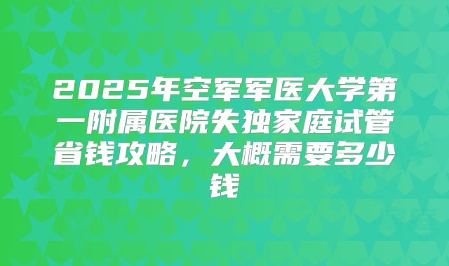 2025年空军军医大学第一附属医院失独家庭试管省钱攻略，大概需要多少钱