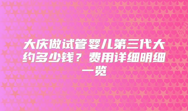 大庆做试管婴儿第三代大约多少钱？费用详细明细一览