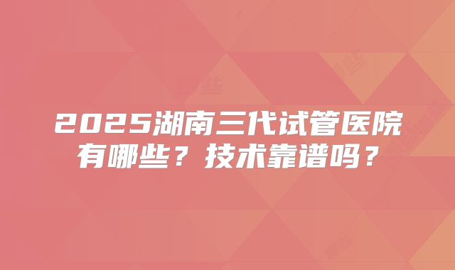 2025湖南三代试管医院有哪些？技术靠谱吗？