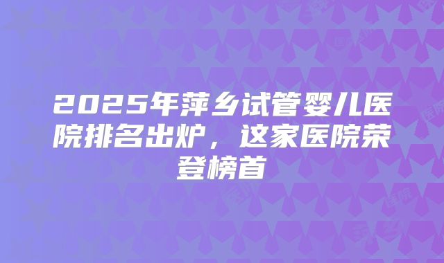 2025年萍乡试管婴儿医院排名出炉，这家医院荣登榜首