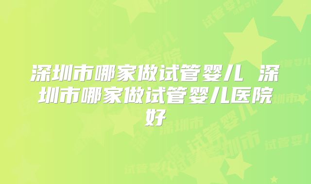 深圳市哪家做试管婴儿 深圳市哪家做试管婴儿医院好