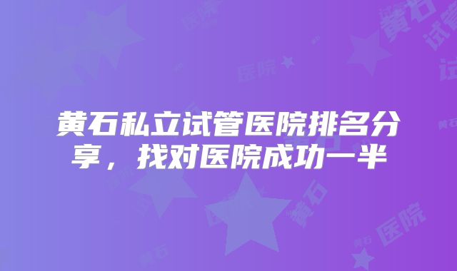 黄石私立试管医院排名分享,找对医院成功一半