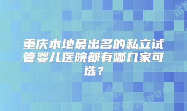 重庆本地最出名的私立试管婴儿医院都有哪几家可选？