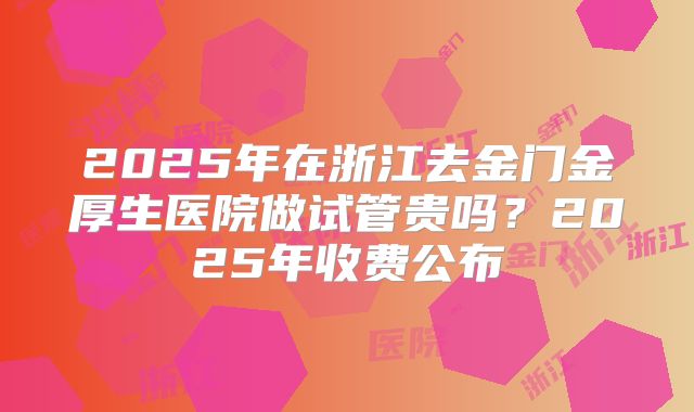 2025年在浙江去金门金厚生医院做试管贵吗？2025年收费公布