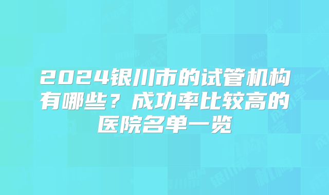 2024银川市的试管机构有哪些?成功率比较高的医院名单一览