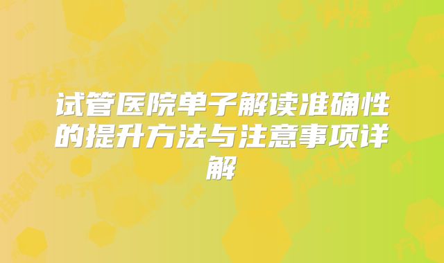 试管医院单子解读准确性的提升方法与注意事项详解