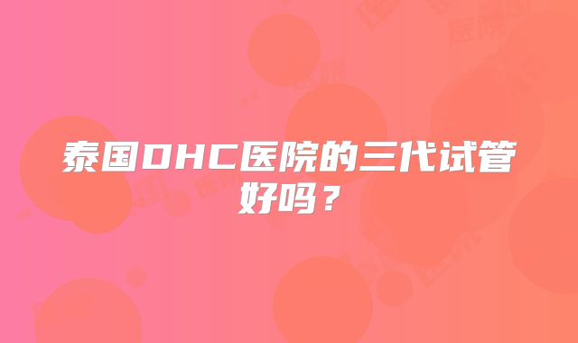 泰国DHC医院的三代试管好吗？
