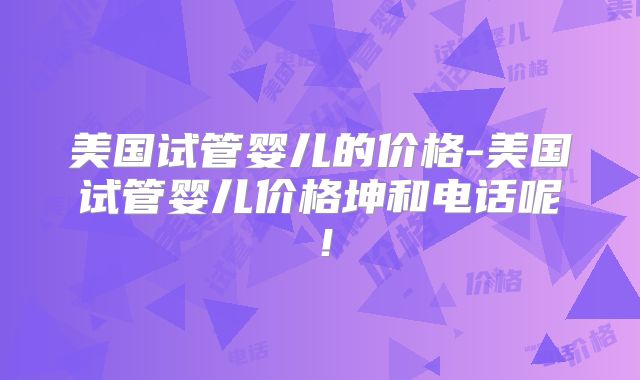 美国试管婴儿的价格-美国试管婴儿价格坤和电话呢！
