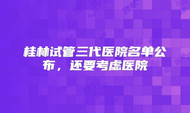 桂林试管三代医院名单公布，还要考虑医院