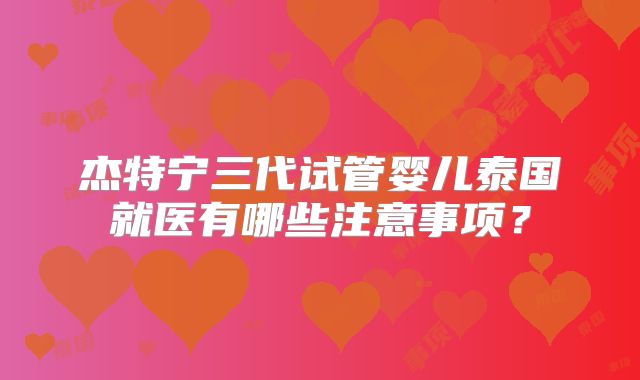 杰特宁三代试管婴儿泰国就医有哪些注意事项?