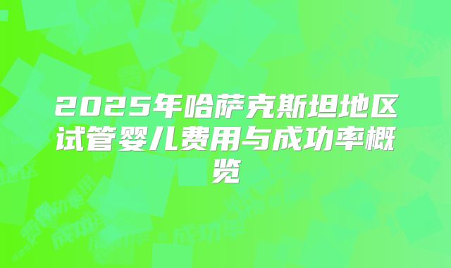 2025年哈萨克斯坦地区试管婴儿费用与成功率概览