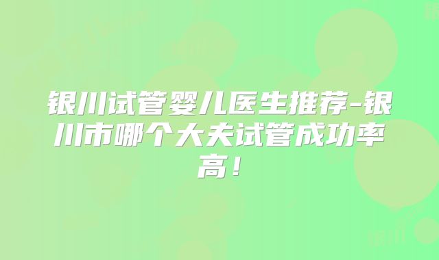 银川试管婴儿医生推荐-银川市哪个大夫试管成功率高！