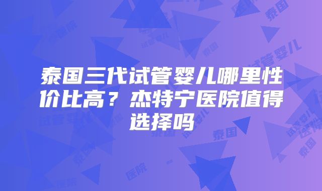 泰国三代试管婴儿哪里性价比高？杰特宁医院值得选择吗
