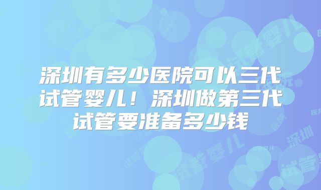 深圳有多少医院可以三代试管婴儿！深圳做第三代试管要准备多少钱
