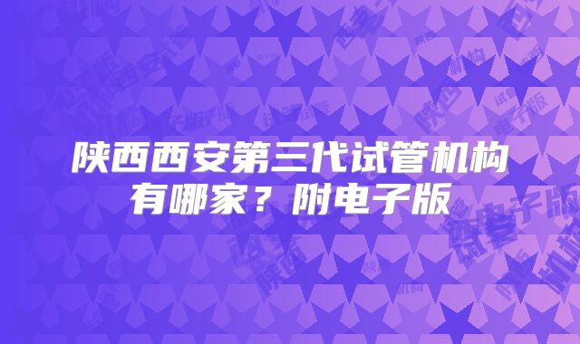 陕西西安第三代试管机构有哪家？附电子版