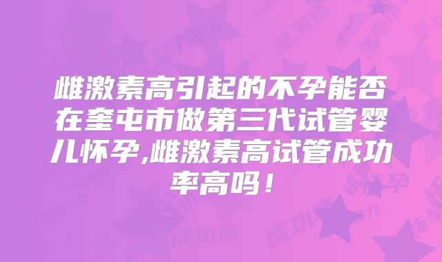 雌激素高引起的不孕能否在奎屯市做第三代试管婴儿怀孕,雌激素高试管成功率高吗！