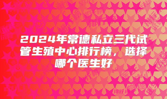 2024年常德私立三代试管生殖中心排行榜，选择哪个医生好