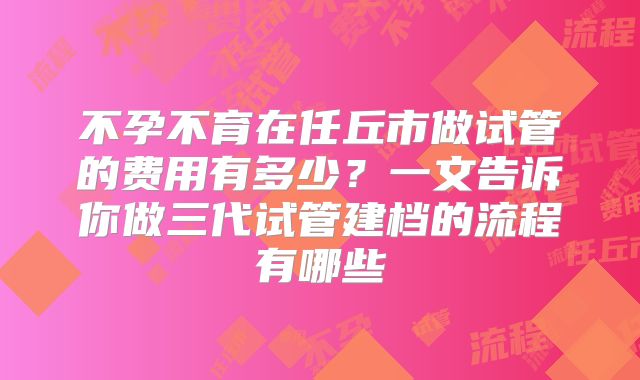 不孕不育在任丘市做试管的费用有多少？一文告诉你做三代试管建档的流程有哪些