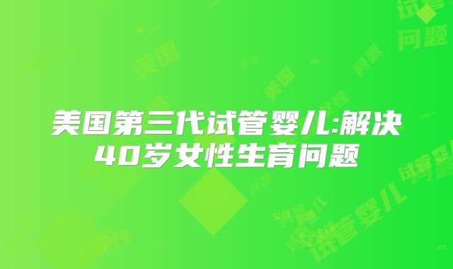 美国第三代试管婴儿:解决40岁女性生育问题