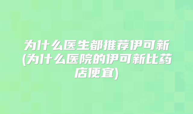为什么医生都推荐伊可新(为什么医院的伊可新比药店便宜)