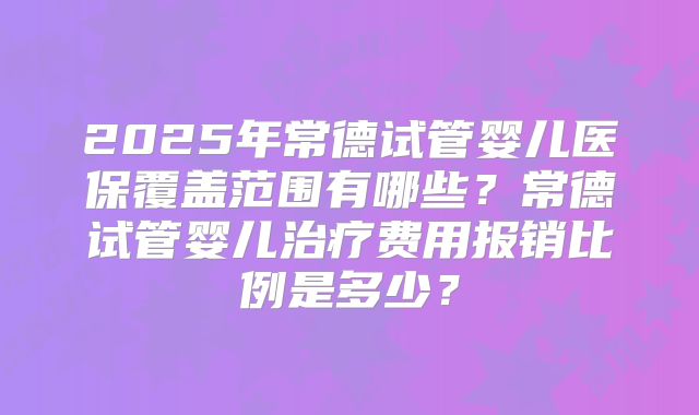 2025年常德试管婴儿医保覆盖范围有哪些？常德试管婴儿治疗费用报销比例是多少？