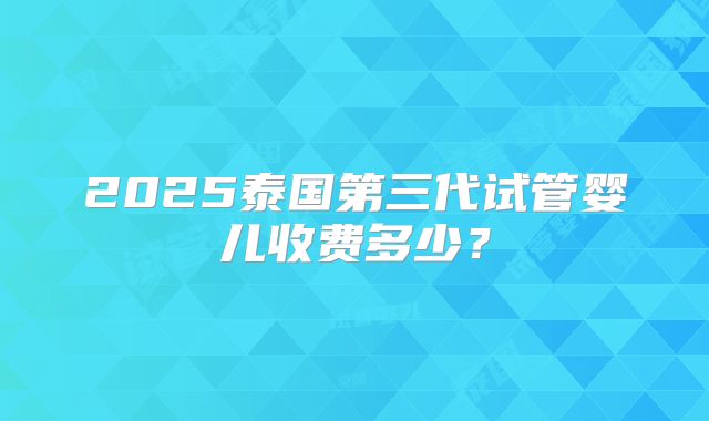 2025泰国第三代试管婴儿收费多少？