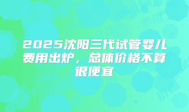2025沈阳三代试管婴儿费用出炉,总体价格不算很便宜