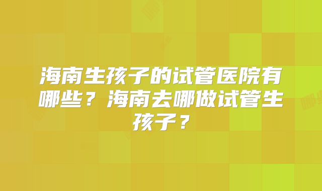 海南生孩子的试管医院有哪些？海南去哪做试管生孩子？