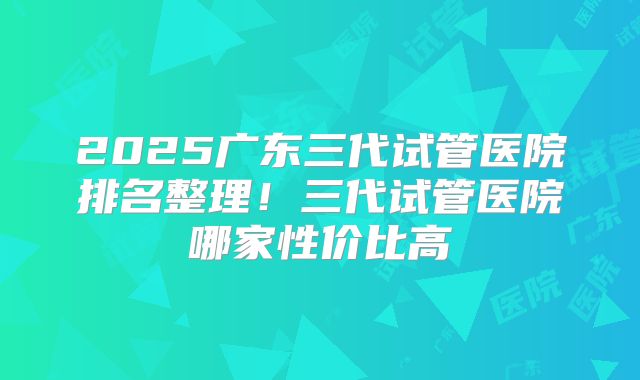 2025广东三代试管医院排名整理!三代试管医院哪家性价比高