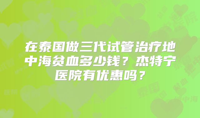 在泰国做三代试管治疗地中海贫血多少钱？杰特宁医院有优惠吗？