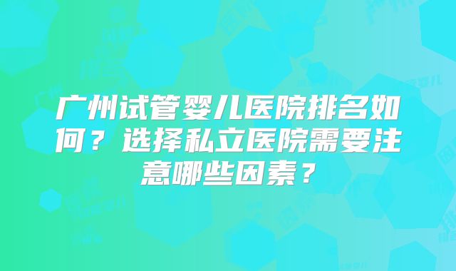 广州试管婴儿医院排名如何？选择私立医院需要注意哪些因素？