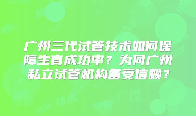 广州三代试管技术如何保障生育成功率？为何广州私立试管机构备受信赖？