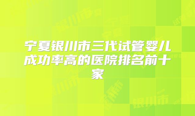 宁夏银川市三代试管婴儿成功率高的医院排名前十家