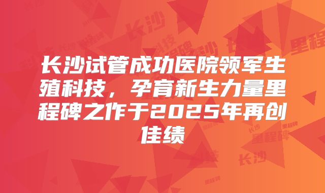 长沙试管成功医院领军生殖科技，孕育新生力量里程碑之作于2025年再创佳绩