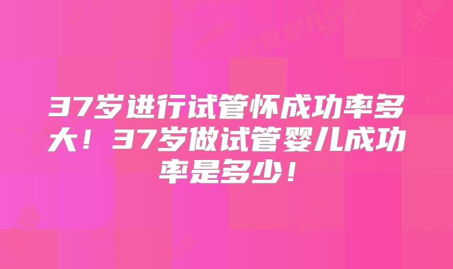 37岁进行试管怀成功率多大！37岁做试管婴儿成功率是多少！