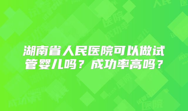 湖南省人民医院可以做试管婴儿吗？成功率高吗？
