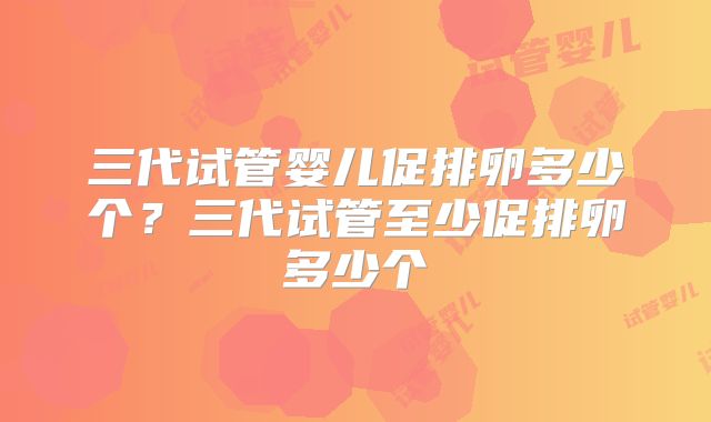 三代试管婴儿促排卵多少个？三代试管至少促排卵多少个