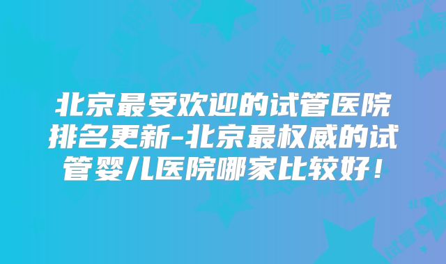 北京最受欢迎的试管医院排名更新-北京最权威的试管婴儿医院哪家比较好！